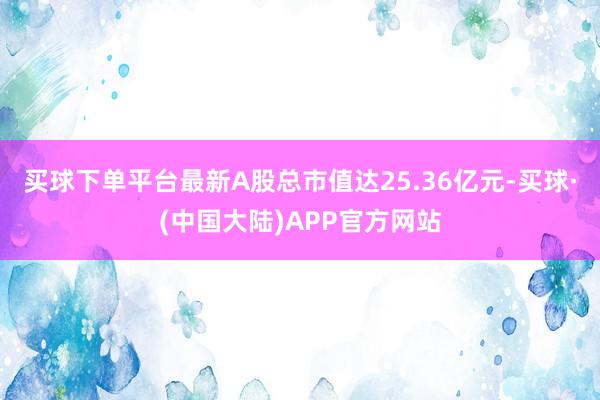 买球下单平台最新A股总市值达25.36亿元-买球·(中国大陆)APP官方网站