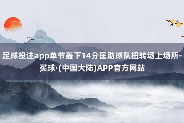 足球投注app单节轰下14分匡助球队扭转场上场所-买球·(中国大陆)APP官方网站