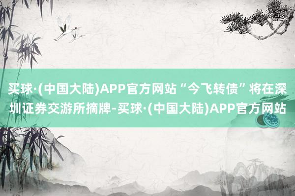 买球·(中国大陆)APP官方网站“今飞转债”将在深圳证券交游所摘牌-买球·(中国大陆)APP官方网站