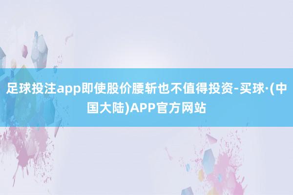 足球投注app即使股价腰斩也不值得投资-买球·(中国大陆)APP官方网站