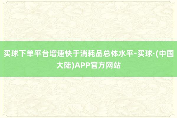 买球下单平台增速快于消耗品总体水平-买球·(中国大陆)APP官方网站