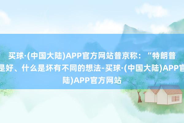 买球·(中国大陆)APP官方网站普京称:“特朗普对什么是好、什么是坏有不同的想法-买球·(中国大陆)APP官方网站