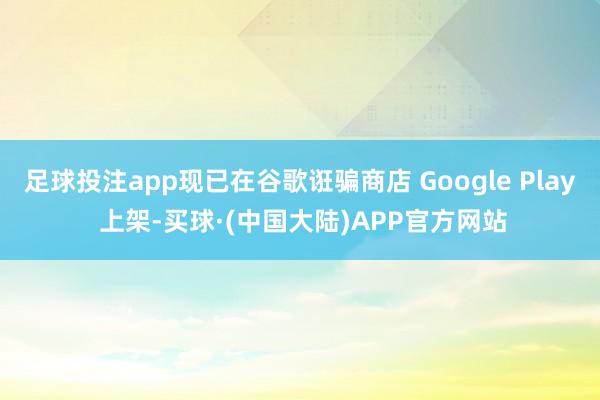 足球投注app现已在谷歌诳骗商店 Google Play 上架-买球·(中国大陆)APP官方网站