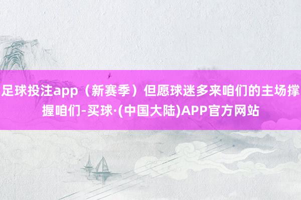 足球投注app（新赛季）但愿球迷多来咱们的主场撑握咱们-买球·(中国大陆)APP官方网站