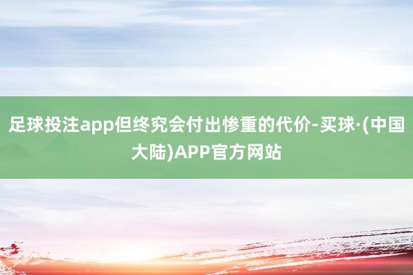 足球投注app但终究会付出惨重的代价-买球·(中国大陆)APP官方网站