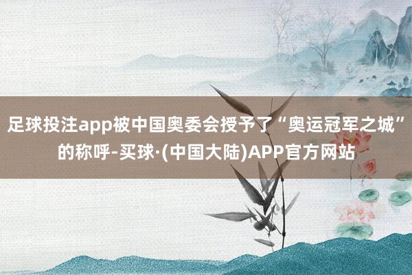 足球投注app被中国奥委会授予了“奥运冠军之城”的称呼-买球·(中国大陆)APP官方网站