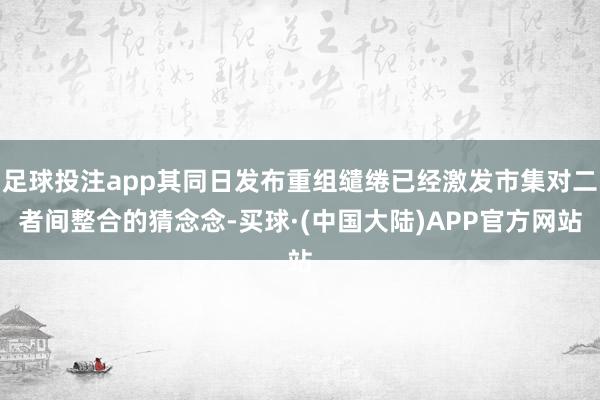 足球投注app其同日发布重组缱绻已经激发市集对二者间整合的猜念念-买球·(中国大陆)APP官方网站