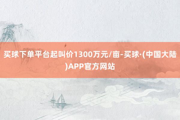 买球下单平台起叫价1300万元/亩-买球·(中国大陆)APP官方网站