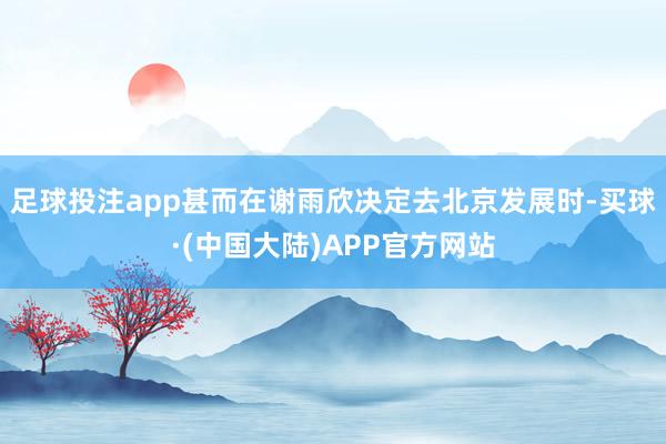 足球投注app甚而在谢雨欣决定去北京发展时-买球·(中国大陆)APP官方网站