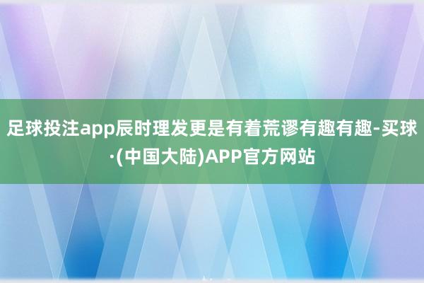 足球投注app辰时理发更是有着荒谬有趣有趣-买球·(中国大陆)APP官方网站