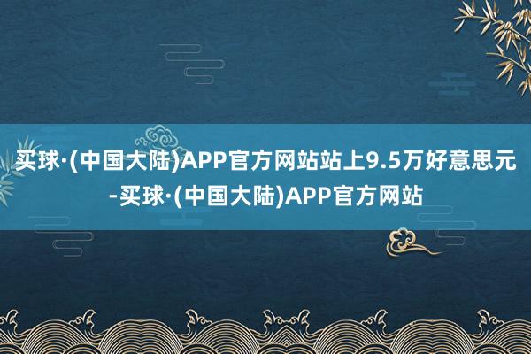 买球·(中国大陆)APP官方网站站上9.5万好意思元-买球·(中国大陆)APP官方网站