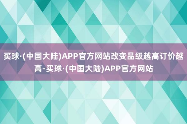 买球·(中国大陆)APP官方网站改变品级越高订价越高-买球·(中国大陆)APP官方网站