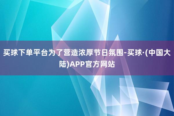 买球下单平台为了营造浓厚节日氛围-买球·(中国大陆)APP官方网站