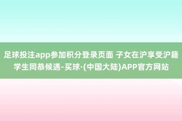 足球投注app参加积分登录页面 子女在沪享受沪籍学生同恭候遇-买球·(中国大陆)APP官方网站
