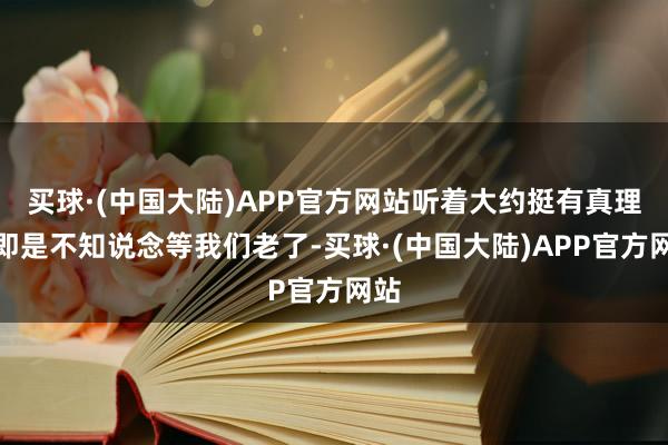 买球·(中国大陆)APP官方网站听着大约挺有真理？即是不知说念等我们老了-买球·(中国大陆)APP官方网站
