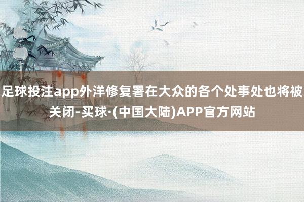 足球投注app外洋修复署在大众的各个处事处也将被关闭-买球·(中国大陆)APP官方网站