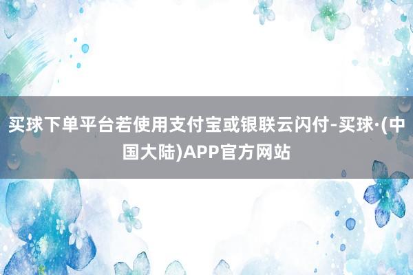 买球下单平台若使用支付宝或银联云闪付-买球·(中国大陆)APP官方网站