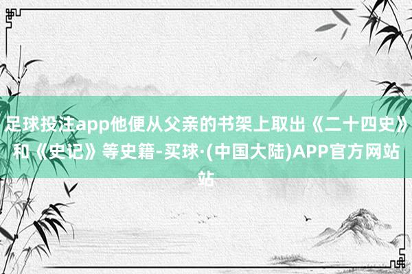 足球投注app他便从父亲的书架上取出《二十四史》和《史记》等史籍-买球·(中国大陆)APP官方网站