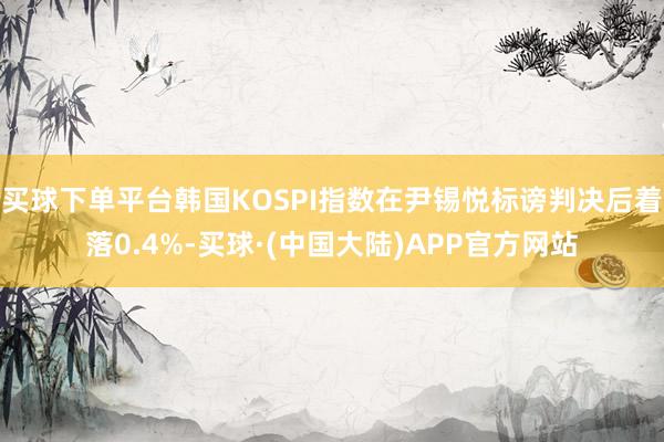 买球下单平台韩国KOSPI指数在尹锡悦标谤判决后着落0.4%-买球·(中国大陆)APP官方网站