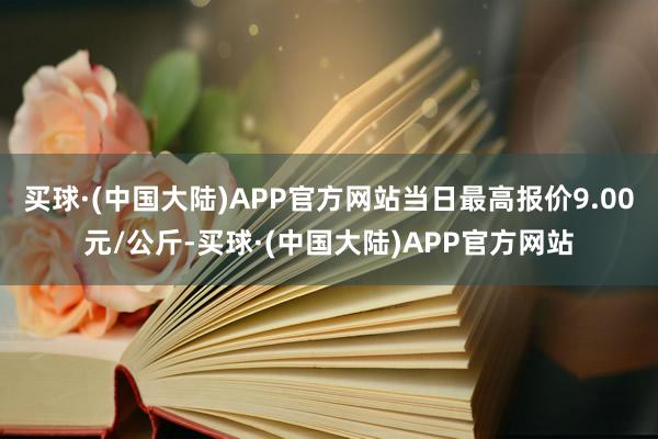 买球·(中国大陆)APP官方网站当日最高报价9.00元/公斤-买球·(中国大陆)APP官方网站