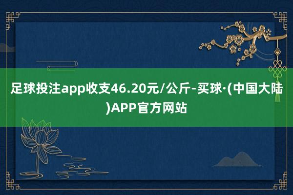 足球投注app收支46.20元/公斤-买球·(中国大陆)APP官方网站