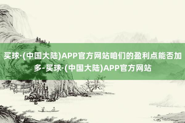 买球·(中国大陆)APP官方网站咱们的盈利点能否加多-买球·(中国大陆)APP官方网站
