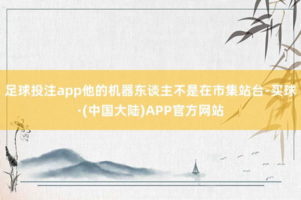 足球投注app他的机器东谈主不是在市集站台-买球·(中国大陆)APP官方网站