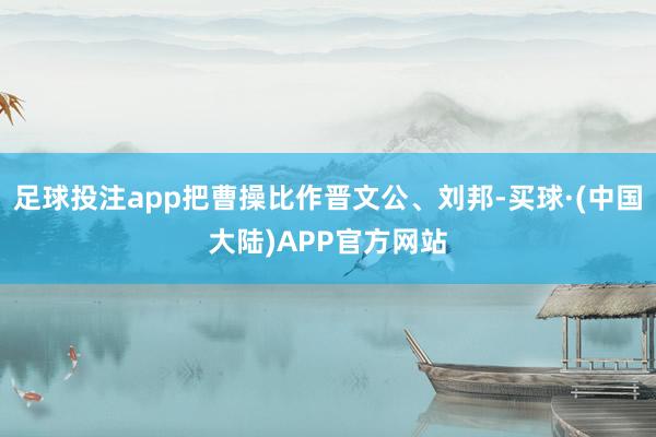 足球投注app把曹操比作晋文公、刘邦-买球·(中国大陆)APP官方网站