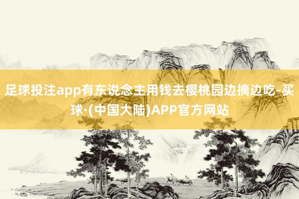 足球投注app有东说念主用钱去樱桃园边摘边吃-买球·(中国大陆)APP官方网站