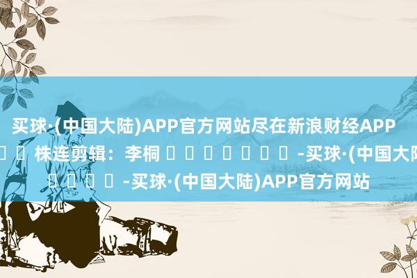 买球·(中国大陆)APP官方网站尽在新浪财经APP            						株连剪辑：李桐 							-买球·(中国大陆)APP官方网站