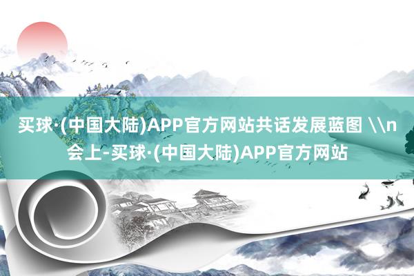 买球·(中国大陆)APP官方网站共话发展蓝图 \n会上-买球·(中国大陆)APP官方网站