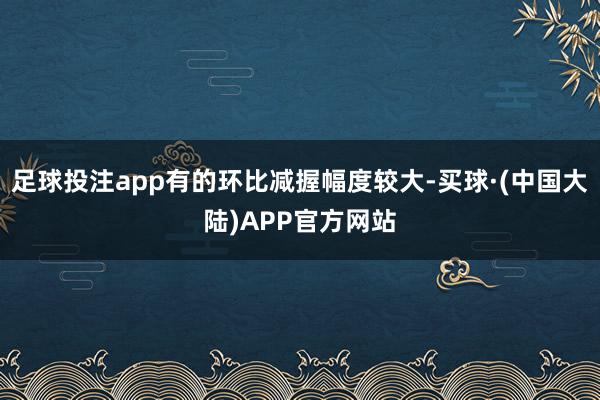 足球投注app有的环比减握幅度较大-买球·(中国大陆)APP官方网站