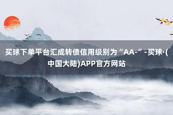 买球下单平台汇成转债信用级别为“AA-”-买球·(中国大陆)APP官方网站