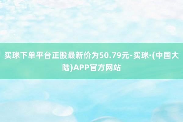 买球下单平台正股最新价为50.79元-买球·(中国大陆)APP官方网站