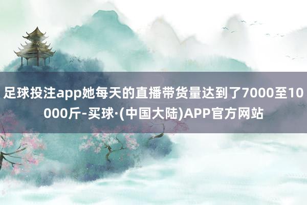 足球投注app她每天的直播带货量达到了7000至10000斤-买球·(中国大陆)APP官方网站