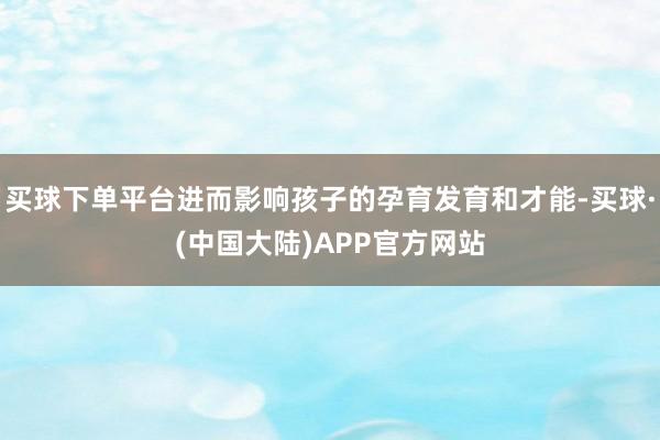 买球下单平台进而影响孩子的孕育发育和才能-买球·(中国大陆)APP官方网站
