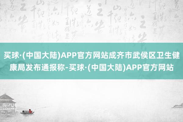 买球·(中国大陆)APP官方网站成齐市武侯区卫生健康局发布通报称-买球·(中国大陆)APP官方网站