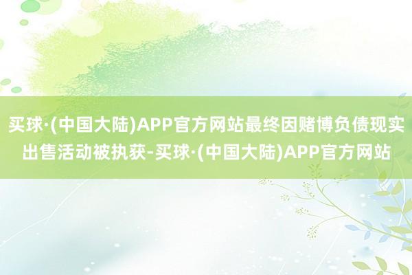买球·(中国大陆)APP官方网站最终因赌博负债现实出售活动被执获-买球·(中国大陆)APP官方网站