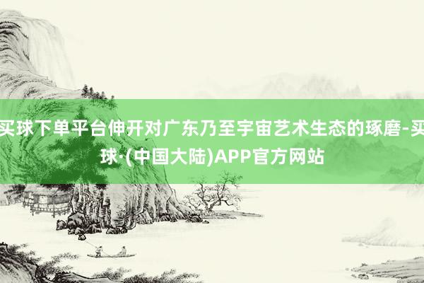买球下单平台伸开对广东乃至宇宙艺术生态的琢磨-买球·(中国大陆)APP官方网站