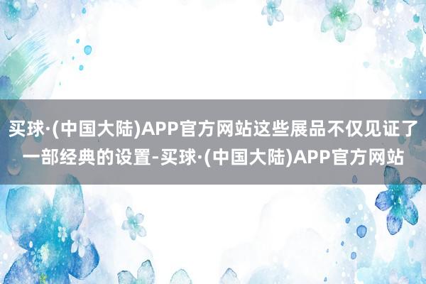 买球·(中国大陆)APP官方网站这些展品不仅见证了一部经典的设置-买球·(中国大陆)APP官方网站