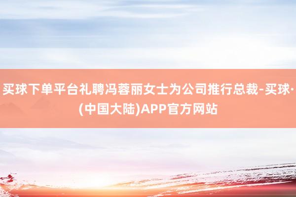 买球下单平台礼聘冯蓉丽女士为公司推行总裁-买球·(中国大陆)APP官方网站