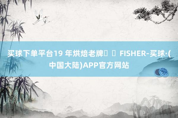 买球下单平台19 年烘焙老牌FISHER-买球·(中国大陆)APP官方网站