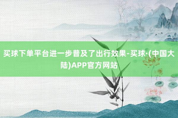 买球下单平台进一步普及了出行效果-买球·(中国大陆)APP官方网站