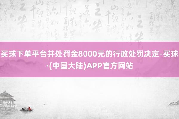 买球下单平台并处罚金8000元的行政处罚决定-买球·(中国大陆)APP官方网站
