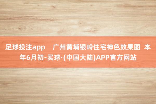 足球投注app    广州黄埔银岭住宅神色效果图  本年6月初-买球·(中国大陆)APP官方网站