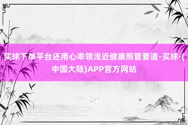 买球下单平台还用心率领浅近健康照管要道-买球·(中国大陆)APP官方网站