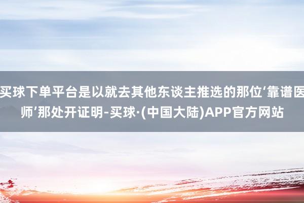 买球下单平台是以就去其他东谈主推选的那位‘靠谱医师’那处开证明-买球·(中国大陆)APP官方网站