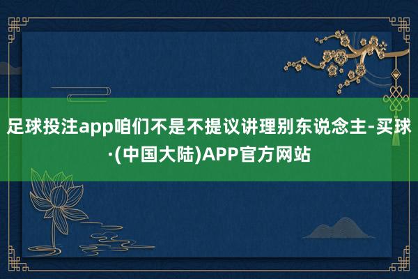足球投注app咱们不是不提议讲理别东说念主-买球·(中国大陆)APP官方网站