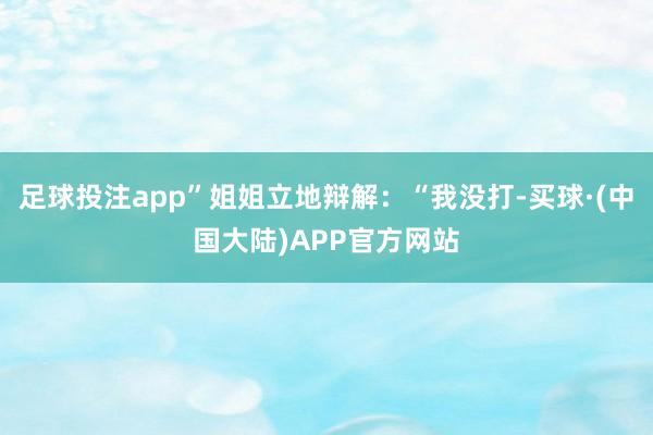 足球投注app”姐姐立地辩解：“我没打-买球·(中国大陆)APP官方网站