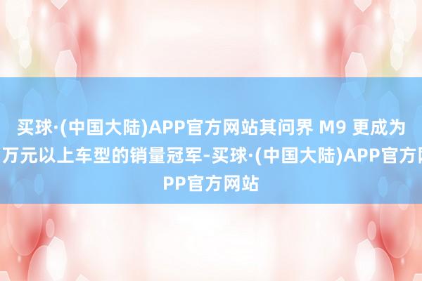 买球·(中国大陆)APP官方网站其问界 M9 更成为 50 万元以上车型的销量冠军-买球·(中国大陆)APP官方网站